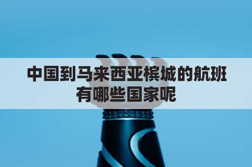 中国到马来西亚槟城的航班有哪些国家呢(马来西亚离槟城多远)