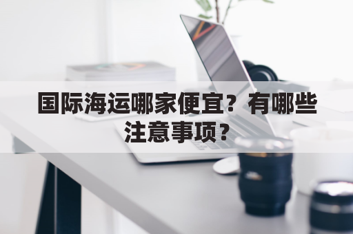 国际海运哪家便宜？有哪些注意事项？