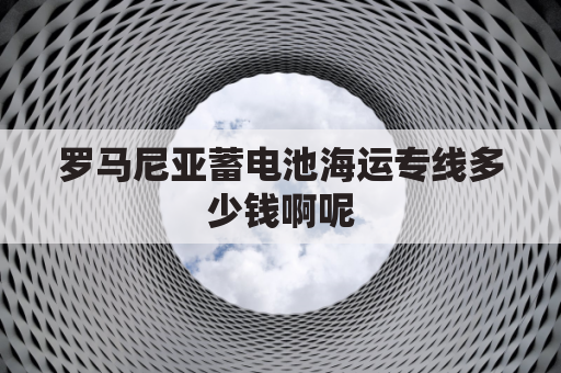 罗马尼亚蓄电池海运专线多少钱啊呢(罗马尼亚空运专线)