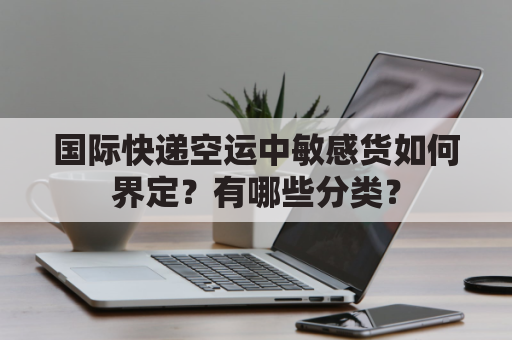 国际快递空运中敏感货如何界定？有哪些分类？