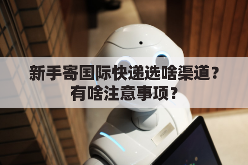 新手寄国际快递选啥渠道？有啥注意事项？