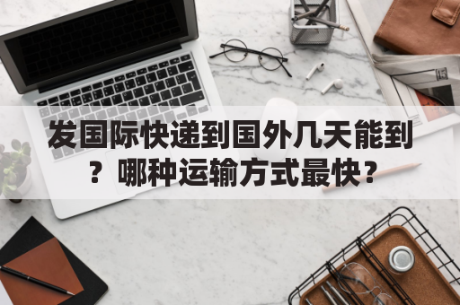 发国际快递到国外几天能到？哪种运输方式最快？