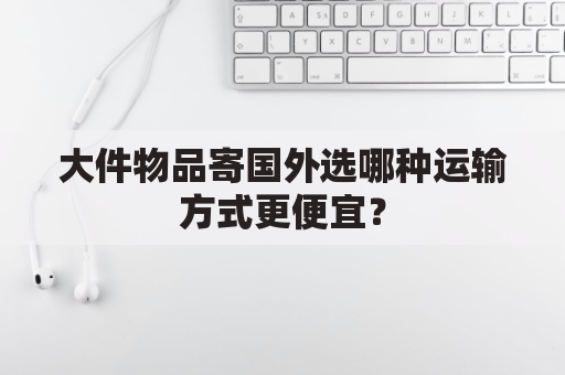 大件物品寄国外选哪种运输方式更便宜？