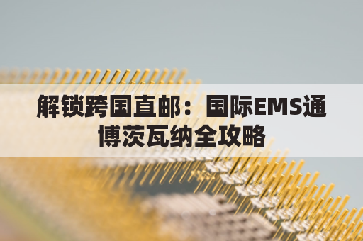 解锁跨国直邮：国际EMS通博茨瓦纳全攻略