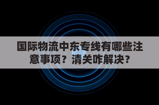 国际物流中东专线有哪些注意事项？清关咋解决？