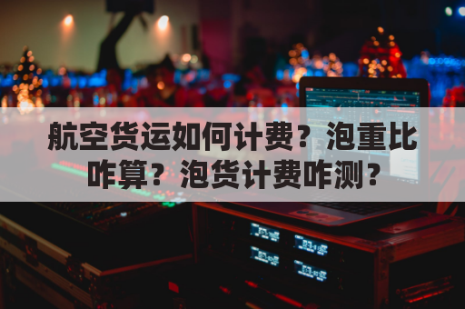 航空货运如何计费？泡重比咋算？泡货计费咋测？