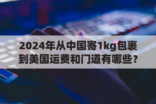 2024年从中国寄1kg包裹到美国运费和门道有哪些？
