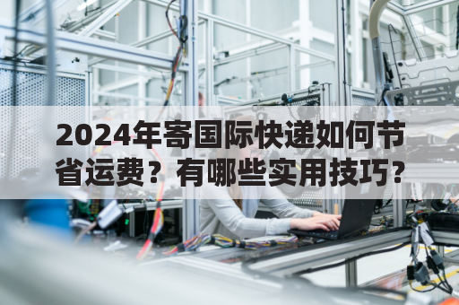 2024年寄国际快递如何节省运费？有哪些实用技巧？
