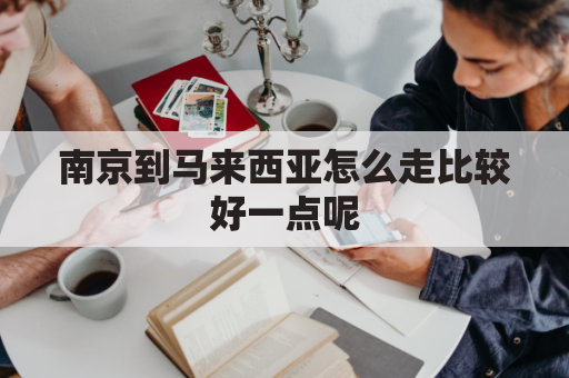 南京到马来西亚怎么走比较好一点呢(南京到马尼拉有直飞吗)