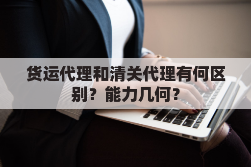 货运代理和清关代理有何区别？能力几何？