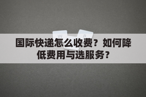 国际快递怎么收费？如何降低费用与选服务？