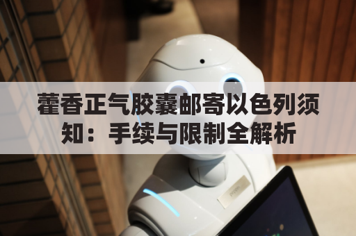 藿香正气胶囊邮寄以色列须知：手续与限制全解析