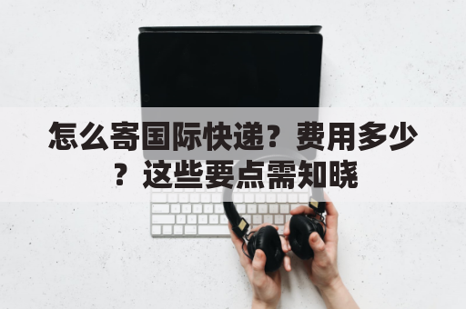 怎么寄国际快递？费用多少？这些要点需知晓