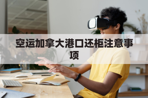 空运加拿大港口还柜注意事项(加拿大海运回国费用)