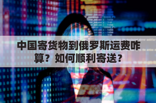中国寄货物到俄罗斯运费咋算？如何顺利寄送？