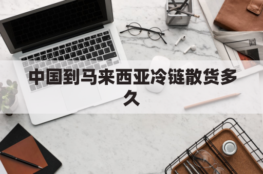 中国到马来西亚冷链散货多久(中国到马来西亚冷链散货多久到货)