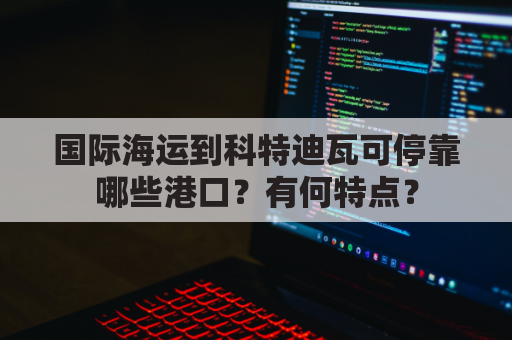 国际海运到科特迪瓦可停靠哪些港口？有何特点？