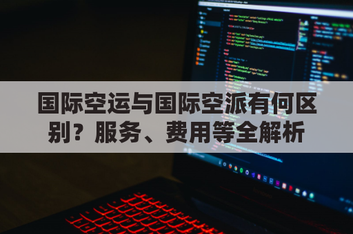 国际空运与国际空派有何区别？服务、费用等全解析