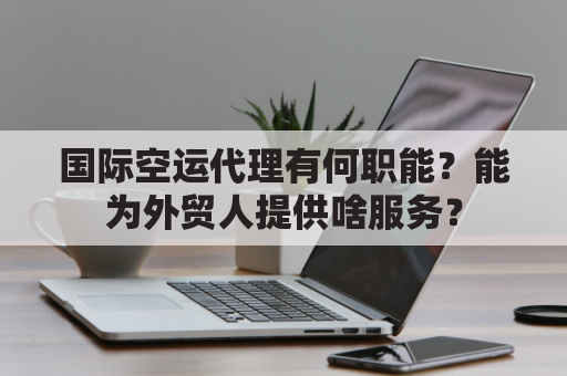 国际空运代理有何职能？能为外贸人提供啥服务？