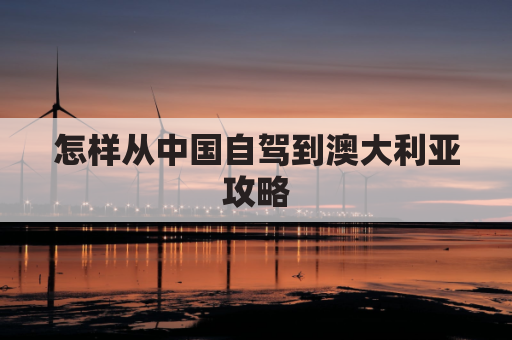 怎样从中国自驾到澳大利亚攻略(中国到澳大利亚怎么走最近)