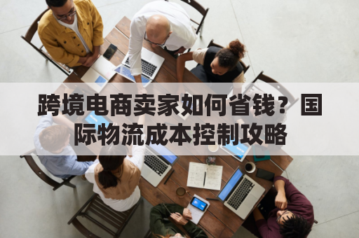跨境电商卖家如何省钱？国际物流成本控制攻略