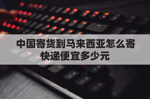 中国寄货到马来西亚怎么寄快递便宜多少元(国内包裹寄到马来西亚邮费怎么算)