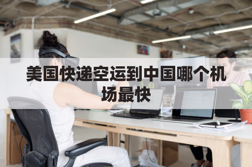美国快递空运到中国哪个机场最快(美国快递飞到中国机场得多久)