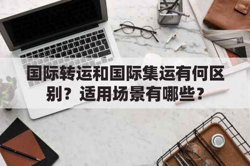 国际转运和国际集运有何区别？适用场景有哪些？
