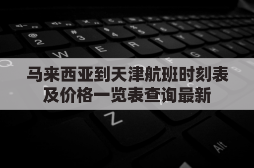 马来西亚到天津航班时刻表及价格一览表查询最新(马来西亚到天津的航班查询)