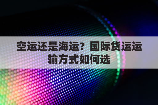 空运还是海运？国际货运运输方式如何选