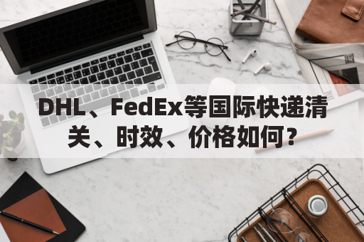 DHL、FedEx等国际快递清关、时效、价格如何？