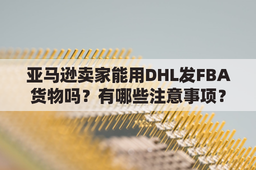 亚马逊卖家能用DHL发FBA货物吗？有哪些注意事项？