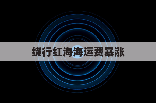 绕行红海海运费暴涨，外贸人如何应对与破局？