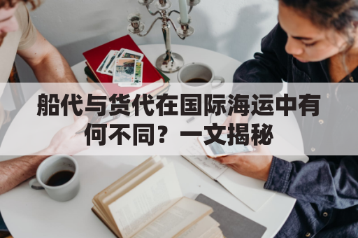 船代与货代在国际海运中有何不同？一文揭秘