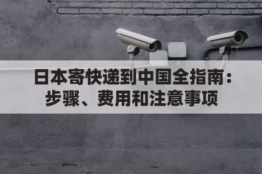 日本寄快递到中国全指南：步骤、费用和注意事项