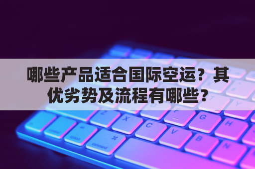 哪些产品适合国际空运？其优劣势及流程有哪些？
