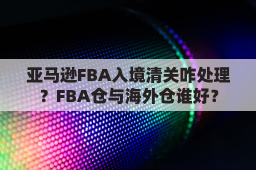 亚马逊FBA入境清关咋处理？FBA仓与海外仓谁好？