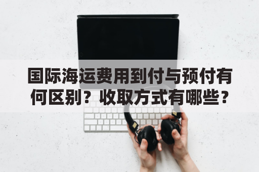 国际海运费用到付与预付有何区别？收取方式有哪些？