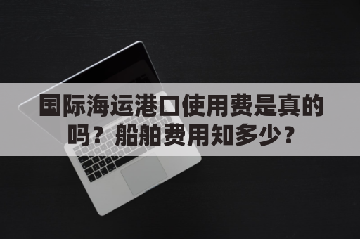 国际海运港口使用费是真的吗？船舶费用知多少？