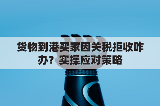 货物到港买家因关税拒收咋办？实操应对策略