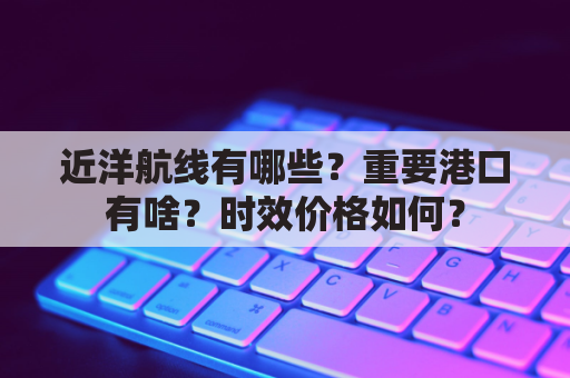 近洋航线有哪些？重要港口有啥？时效价格如何？