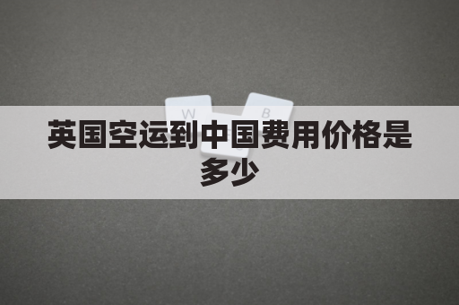 英国空运到中国费用价格是多少(英国空运到中国费用价格是多少啊)