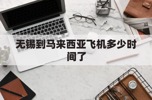 无锡到马来西亚飞机多少时间了(无锡到马来西亚飞机多少时间了啊)