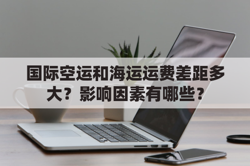 国际空运和海运运费差距多大？影响因素有哪些？