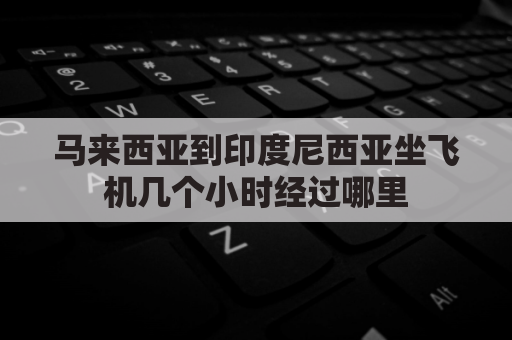 马来西亚到印度尼西亚坐飞机几个小时经过哪里(马来西亚到中国机票查询)