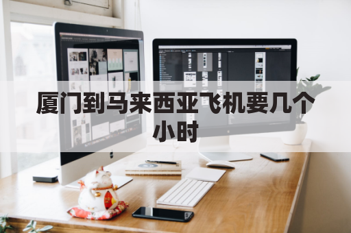 厦门到马来西亚飞机要几个小时(厦门到马来西亚航班查询)
