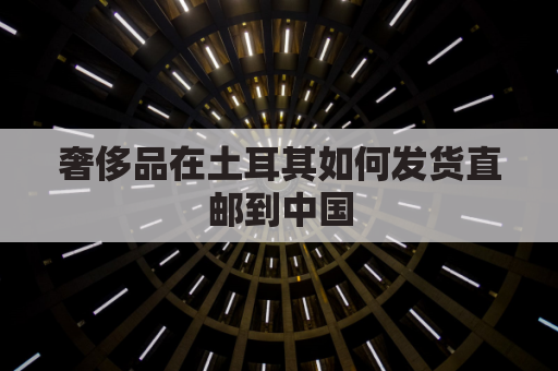 奢侈品在土耳其如何发货直邮到中国(2020年土耳其买奢侈品便宜)