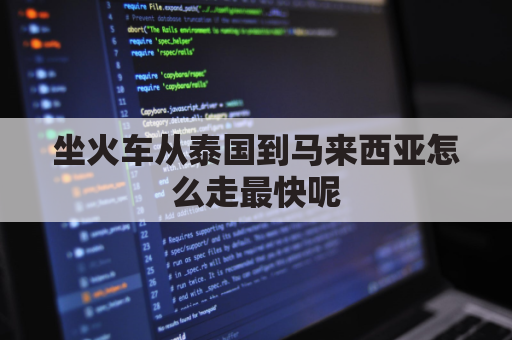 坐火车从泰国到马来西亚怎么走最快呢(坐火车从泰国到马来西亚怎么走最快呢多久)