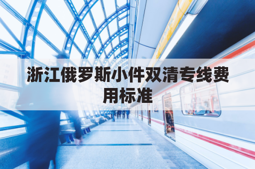 浙江俄罗斯小件双清专线费用标准(俄罗斯双清是什么意思)