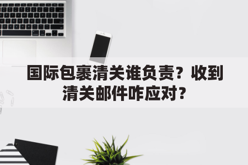 国际包裹清关谁负责？收到清关邮件咋应对？
